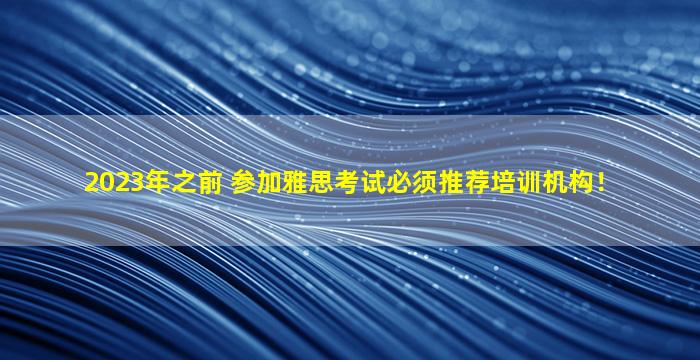 2023年之前 参加雅思考试必须推荐培训机构！